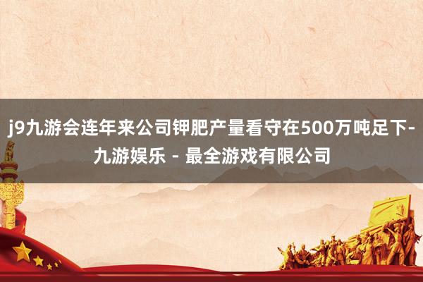 j9九游会连年来公司钾肥产量看守在500万吨足下-九游娱乐 - 最全游戏有限公司