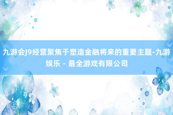 九游会J9经营聚焦于塑造金融将来的重要主题-九游娱乐 - 最全游戏有限公司