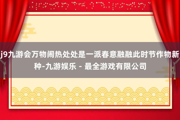 j9九游会万物闹热处处是一派春意融融此时节作物新种-九游娱乐 - 最全游戏有限公司