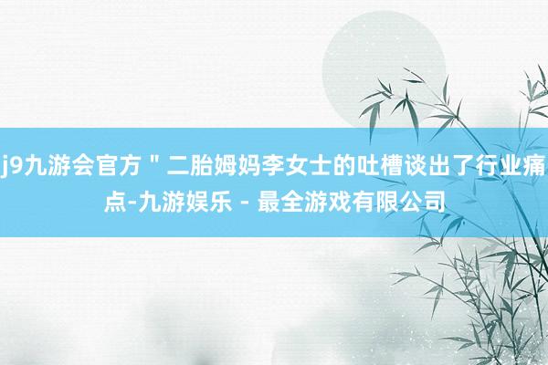 j9九游会官方＂二胎姆妈李女士的吐槽谈出了行业痛点-九游娱乐 - 最全游戏有限公司