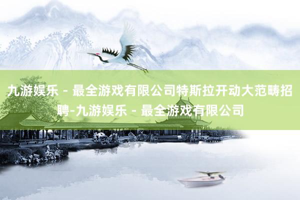 九游娱乐 - 最全游戏有限公司特斯拉开动大范畴招聘-九游娱乐 - 最全游戏有限公司