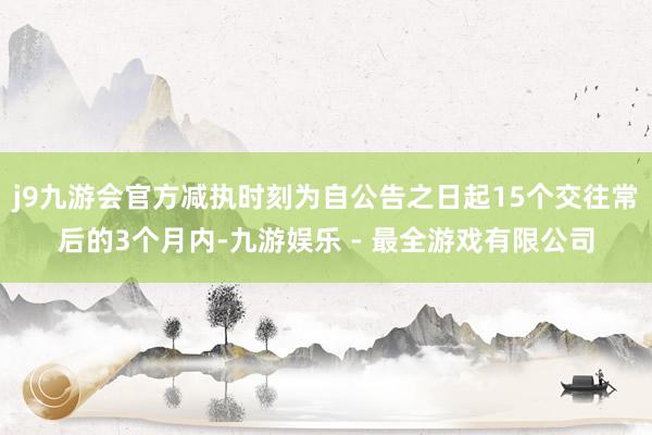 j9九游会官方减执时刻为自公告之日起15个交往常后的3个月内-九游娱乐 - 最全游戏有限公司