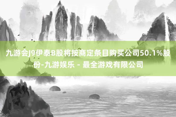 九游会J9伊泰B股将按商定条目购买公司50.1%股份-九游娱乐 - 最全游戏有限公司