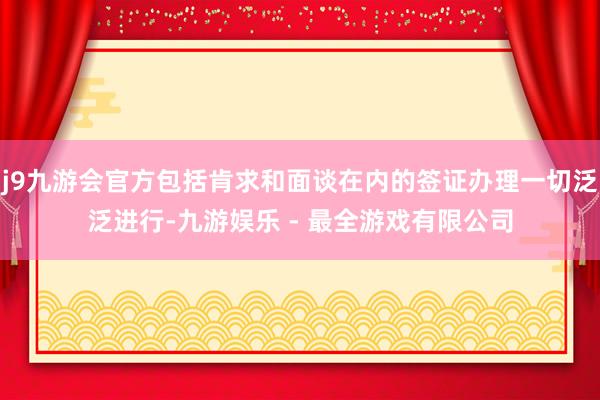 j9九游会官方包括肯求和面谈在内的签证办理一切泛泛进行-九游娱乐 - 最全游戏有限公司