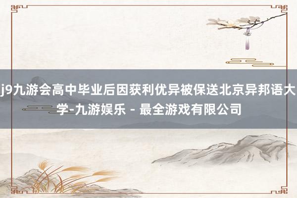 j9九游会高中毕业后因获利优异被保送北京异邦语大学-九游娱乐 - 最全游戏有限公司