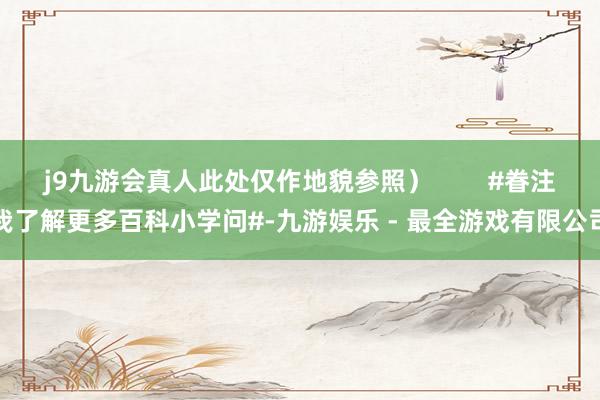 j9九游会真人此处仅作地貌参照）        #眷注我了解更多百科小学问#-九游娱乐 - 最全游戏有限公司