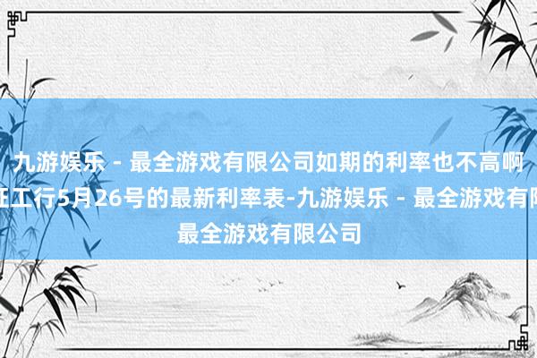 九游娱乐 - 最全游戏有限公司如期的利率也不高啊！凭证工行5月26号的最新利率表-九游娱乐 - 最全游戏有限公司