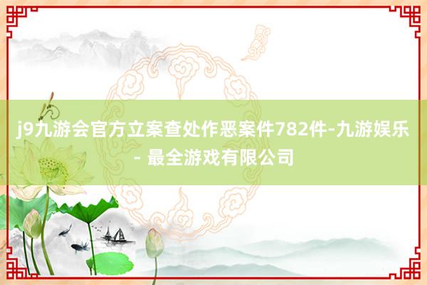 j9九游会官方立案查处作恶案件782件-九游娱乐 - 最全游戏有限公司
