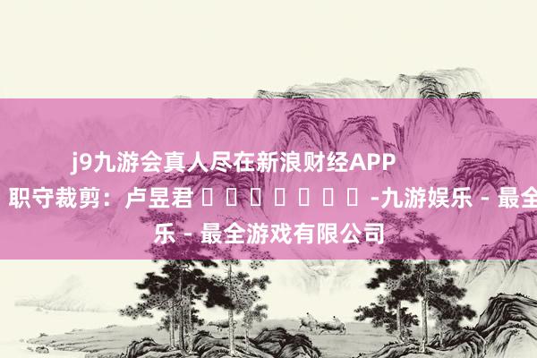 j9九游会真人尽在新浪财经APP            						职守裁剪：卢昱君 							-九游娱乐 - 最全游戏有限公司