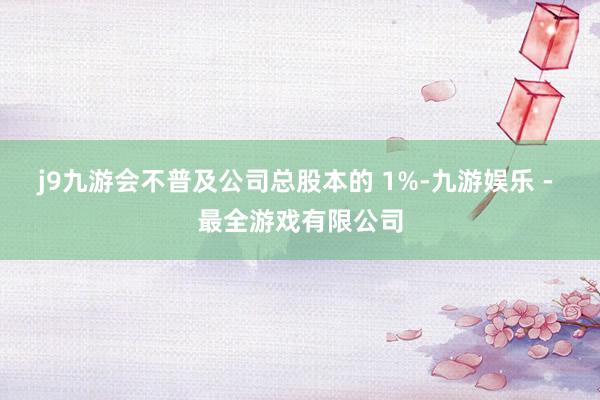 j9九游会不普及公司总股本的 1%-九游娱乐 - 最全游戏有限公司