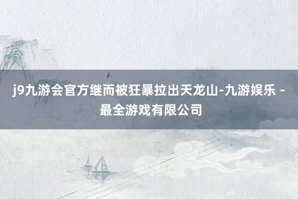 j9九游会官方继而被狂暴拉出天龙山-九游娱乐 - 最全游戏有限公司