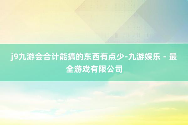 j9九游会合计能搞的东西有点少-九游娱乐 - 最全游戏有限公司