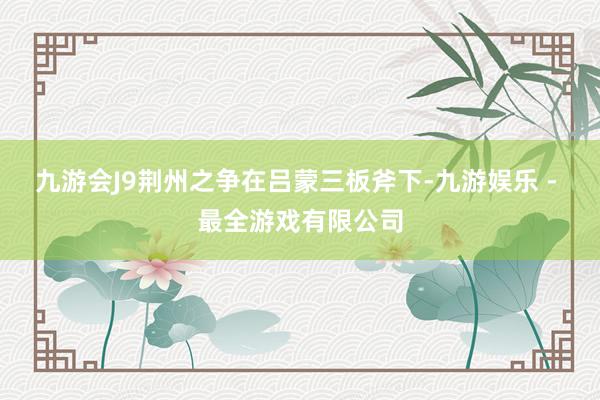 九游会J9荆州之争在吕蒙三板斧下-九游娱乐 - 最全游戏有限公司