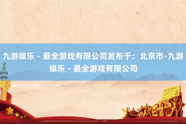 九游娱乐 - 最全游戏有限公司发布于：北京市-九游娱乐 - 最全游戏有限公司
