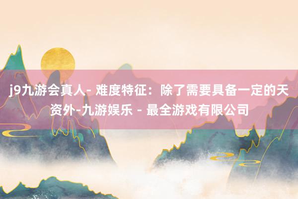 j9九游会真人- 难度特征：除了需要具备一定的天资外-九游娱乐 - 最全游戏有限公司