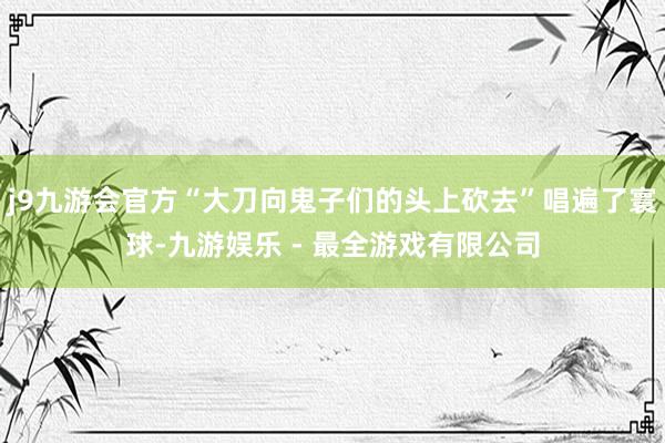 j9九游会官方“大刀向鬼子们的头上砍去”唱遍了寰球-九游娱乐 - 最全游戏有限公司