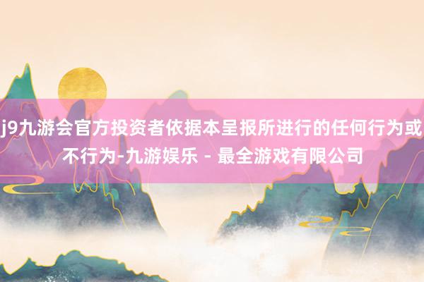 j9九游会官方投资者依据本呈报所进行的任何行为或不行为-九游娱乐 - 最全游戏有限公司
