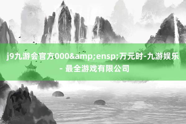 j9九游会官方000&ensp;万元时-九游娱乐 - 最全游戏有限公司
