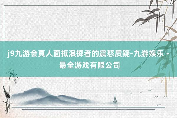 j9九游会真人面抵浪掷者的震怒质疑-九游娱乐 - 最全游戏有限公司