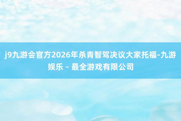 j9九游会官方2026年杀青智驾决议大家托福-九游娱乐 - 最全游戏有限公司