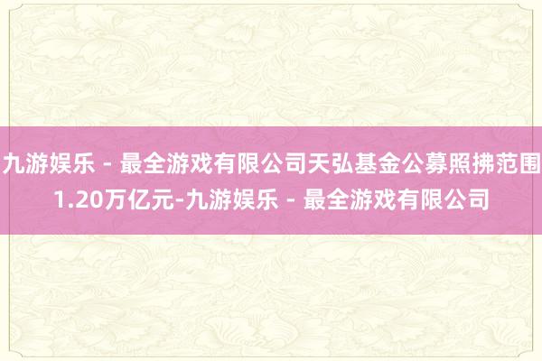 九游娱乐 - 最全游戏有限公司天弘基金公募照拂范围1.20万亿元-九游娱乐 - 最全游戏有限公司