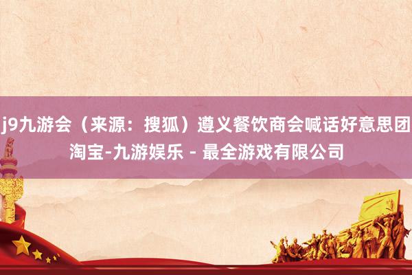 j9九游会（来源：搜狐）遵义餐饮商会喊话好意思团淘宝-九游娱乐 - 最全游戏有限公司