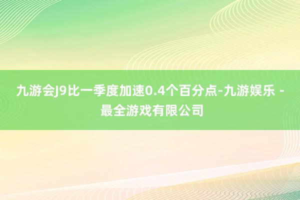 九游会J9比一季度加速0.4个百分点-九游娱乐 - 最全游戏有限公司