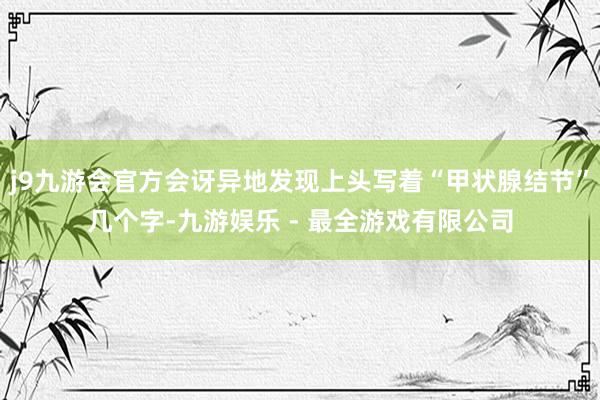 j9九游会官方会讶异地发现上头写着“甲状腺结节”几个字-九游娱乐 - 最全游戏有限公司