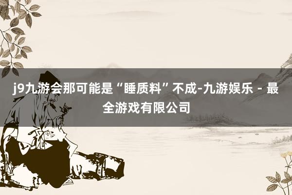 j9九游会那可能是“睡质料”不成-九游娱乐 - 最全游戏有限公司