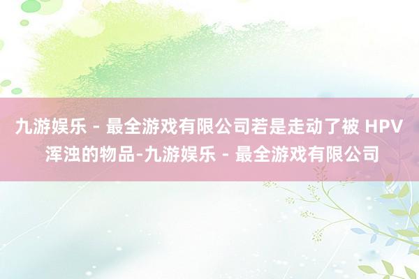 九游娱乐 - 最全游戏有限公司若是走动了被 HPV 浑浊的物品-九游娱乐 - 最全游戏有限公司