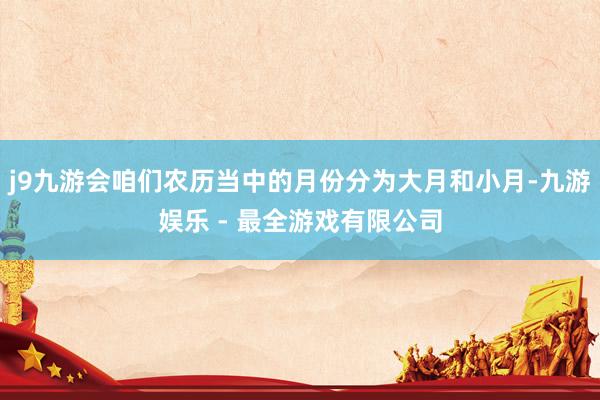 j9九游会咱们农历当中的月份分为大月和小月-九游娱乐 - 最全游戏有限公司
