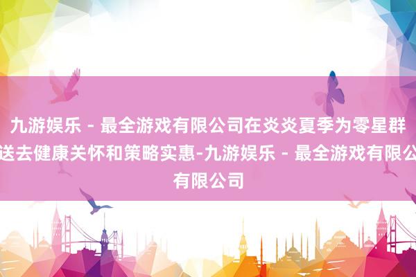 九游娱乐 - 最全游戏有限公司在炎炎夏季为零星群体送去健康关怀和策略实惠-九游娱乐 - 最全游戏有限公司