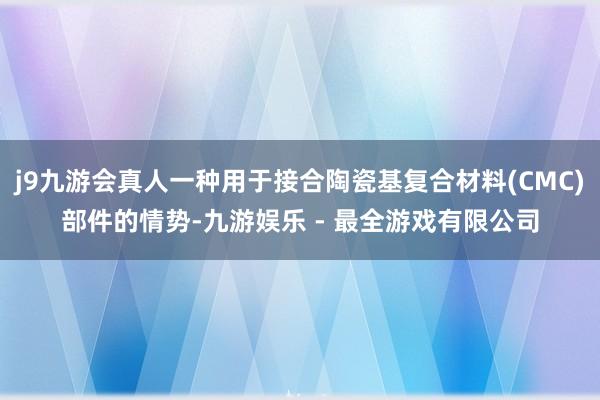 j9九游会真人一种用于接合陶瓷基复合材料(CMC)部件的情势-九游娱乐 - 最全游戏有限公司