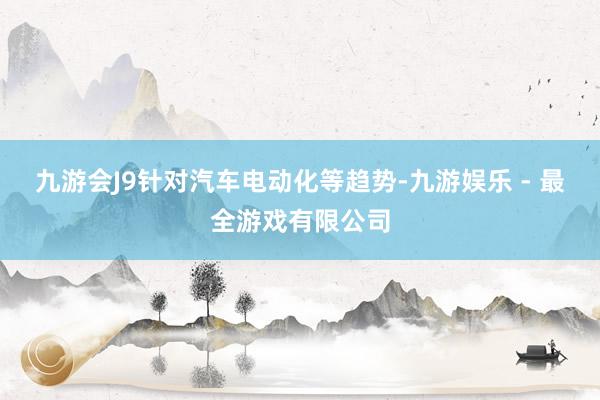 九游会J9针对汽车电动化等趋势-九游娱乐 - 最全游戏有限公司