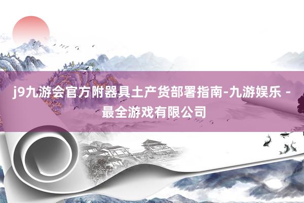 j9九游会官方附器具土产货部署指南-九游娱乐 - 最全游戏有限公司