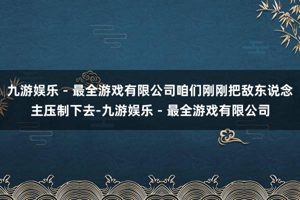 九游娱乐 - 最全游戏有限公司咱们刚刚把敌东说念主压制下去-九游娱乐 - 最全游戏有限公司