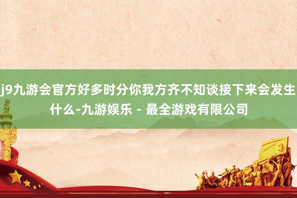 j9九游会官方好多时分你我方齐不知谈接下来会发生什么-九游娱乐 - 最全游戏有限公司