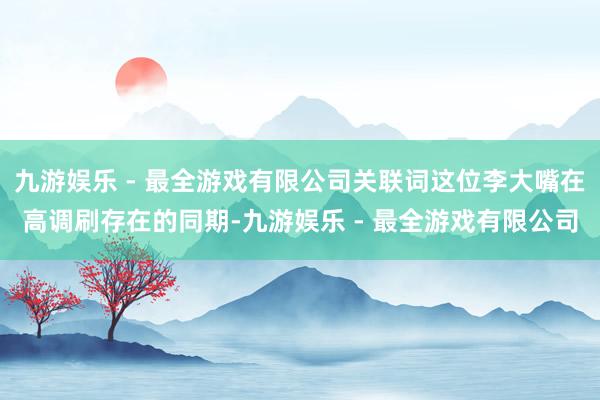 九游娱乐 - 最全游戏有限公司关联词这位李大嘴在高调刷存在的同期-九游娱乐 - 最全游戏有限公司
