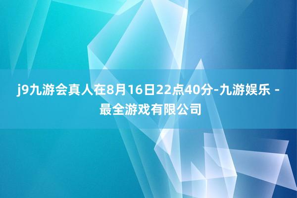 j9九游会真人在8月16日22点40分-九游娱乐 - 最全游戏有限公司