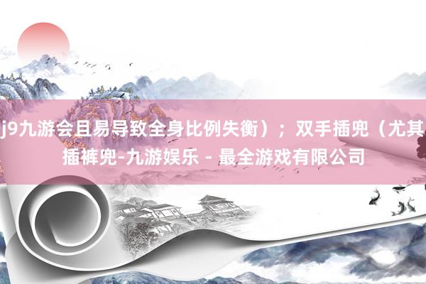 j9九游会且易导致全身比例失衡）；双手插兜（尤其插裤兜-九游娱乐 - 最全游戏有限公司