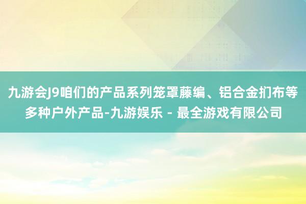 九游会J9咱们的产品系列笼罩藤编、铝合金扪布等多种户外产品-九游娱乐 - 最全游戏有限公司