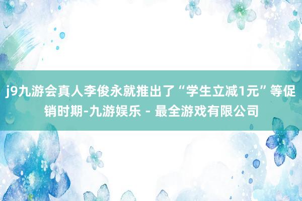 j9九游会真人李俊永就推出了“学生立减1元”等促销时期-九游娱乐 - 最全游戏有限公司