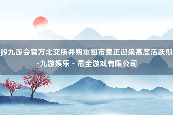 j9九游会官方北交所并购重组市集正迎来高度活跃期-九游娱乐 - 最全游戏有限公司
