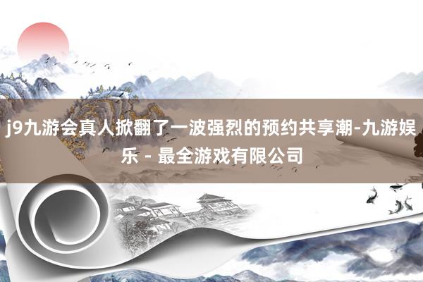 j9九游会真人掀翻了一波强烈的预约共享潮-九游娱乐 - 最全游戏有限公司