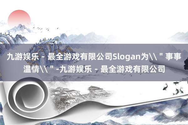 九游娱乐 - 最全游戏有限公司Slogan为\＂事事温情\＂-九游娱乐 - 最全游戏有限公司