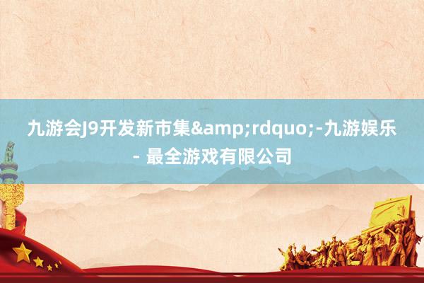 九游会J9开发新市集&rdquo;-九游娱乐 - 最全游戏有限公司