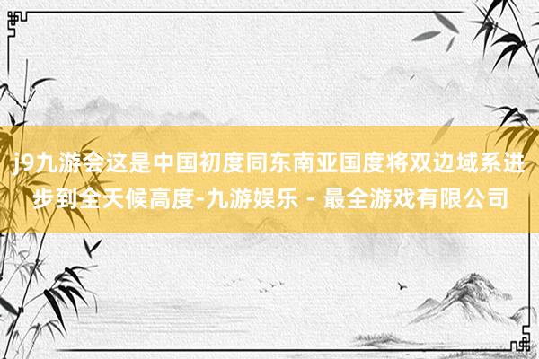 j9九游会这是中国初度同东南亚国度将双边域系进步到全天候高度-九游娱乐 - 最全游戏有限公司