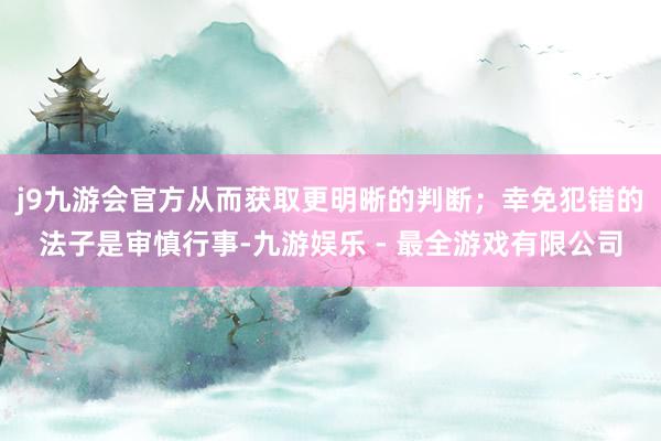 j9九游会官方从而获取更明晰的判断；幸免犯错的法子是审慎行事-九游娱乐 - 最全游戏有限公司