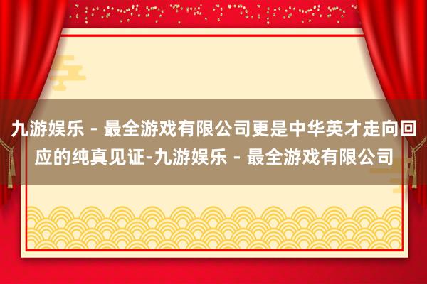 九游娱乐 - 最全游戏有限公司更是中华英才走向回应的纯真见证-九游娱乐 - 最全游戏有限公司