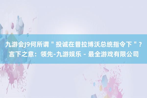 九游会J9何所谓＂投诚在普拉博沃总统指令下＂？言下之意：领先-九游娱乐 - 最全游戏有限公司